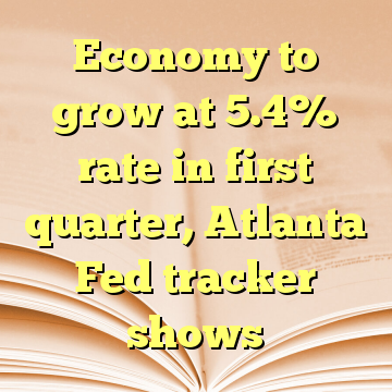 Economy to grow at 5.4% rate in first quarter, Atlanta Fed tracker shows