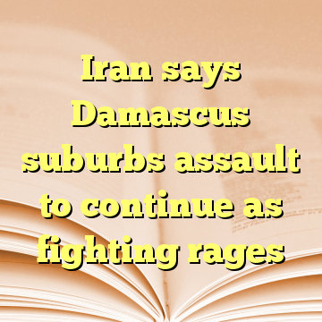Iran says Damascus suburbs assault to continue as fighting rages