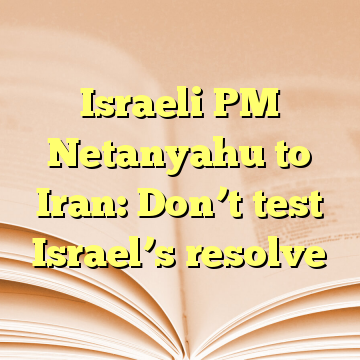 Israeli PM Netanyahu to Iran: Don’t test Israel’s resolve