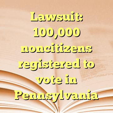 Lawsuit: 100,000 noncitizens registered to vote in Pennsylvania