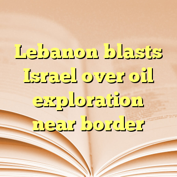 Lebanon blasts Israel over oil exploration near border