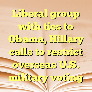 Liberal group with ties to Obama, Hillary calls to restrict overseas U.S. military voting