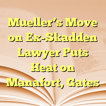 Mueller’s Move on Ex-Skadden Lawyer Puts Heat on Manafort, Gates