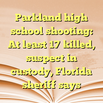 Parkland high school shooting: At least 17 killed, suspect in custody, Florida sheriff says