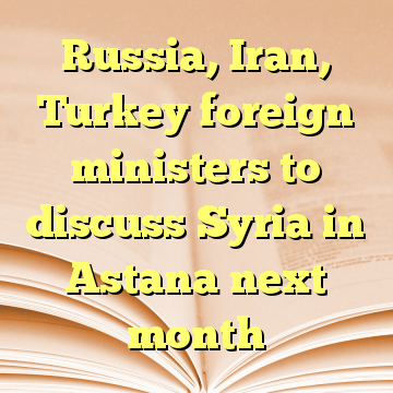 Russia, Iran, Turkey foreign ministers to discuss Syria in Astana next month