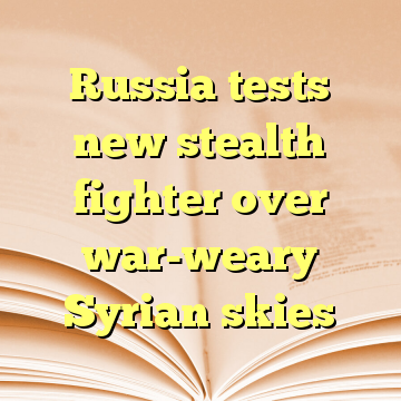 Russia tests new stealth fighter over war-weary Syrian skies