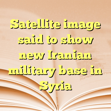 Satellite image said to show new Iranian military base in Syria