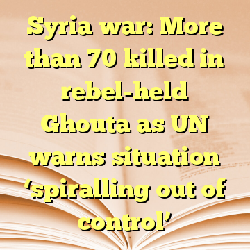 Syria war: More than 70 killed in rebel-held Ghouta as UN warns situation ‘spiralling out of control’