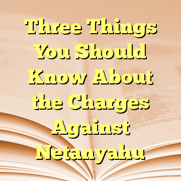 Three Things You Should Know About the Charges Against Netanyahu