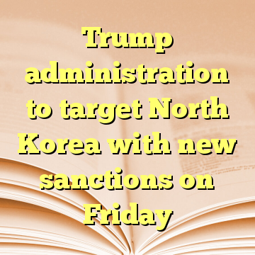 Trump administration to target North Korea with new sanctions on Friday