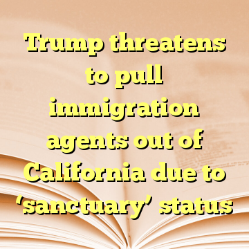 Trump threatens to pull immigration agents out of California due to ‘sanctuary’ status