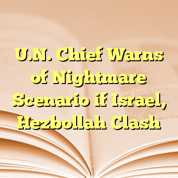 U.N. Chief Warns of Nightmare Scenario if Israel, Hezbollah Clash