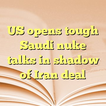 US opens tough Saudi nuke talks in shadow of Iran deal