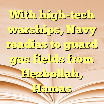 With high-tech warships, Navy readies to guard gas fields from Hezbollah, Hamas