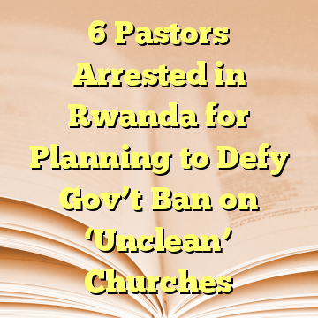 6 Pastors Arrested in Rwanda for Planning to Defy Gov’t Ban on ‘Unclean’ Churches