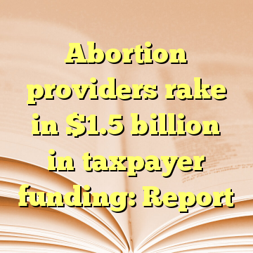 Abortion providers rake in $1.5 billion in taxpayer funding: Report