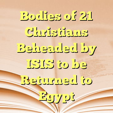 Bodies of 21 Christians Beheaded by ISIS to be Returned to Egypt