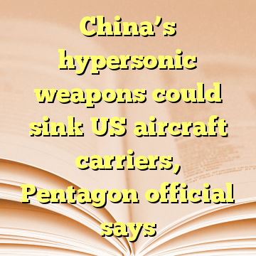 China’s hypersonic weapons could sink US aircraft carriers, Pentagon official says