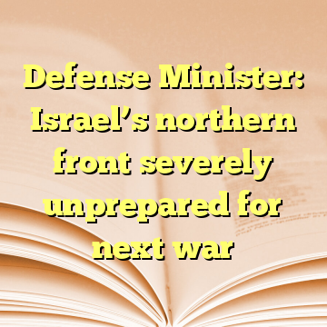 Defense Minister: Israel’s northern front severely unprepared for next war