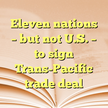 Eleven nations – but not U.S. – to sign Trans-Pacific trade deal