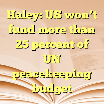 Haley: US won’t fund more than 25 percent of UN peacekeeping budget