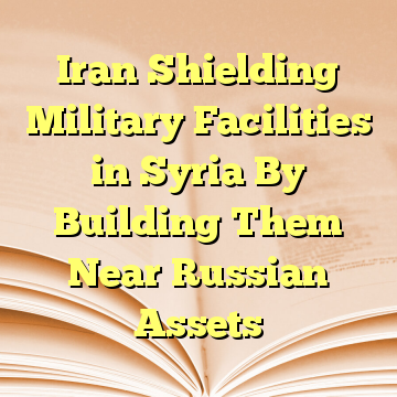 Iran Shielding Military Facilities in Syria By Building Them Near Russian Assets
