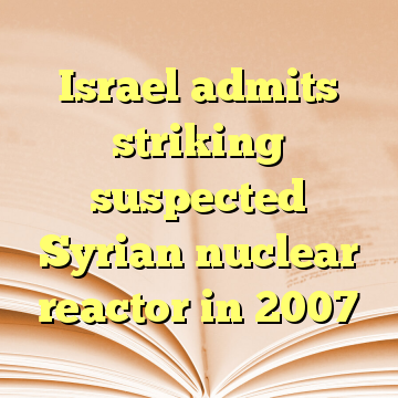 Israel admits striking suspected Syrian nuclear reactor in 2007