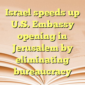 Israel speeds up U.S. Embassy opening in Jerusalem by eliminating bureaucracy