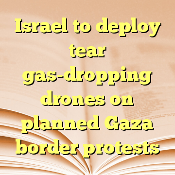 Israel to deploy tear gas-dropping drones on planned Gaza border protests