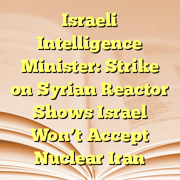 Israeli Intelligence Minister: Strike on Syrian Reactor Shows Israel Won’t Accept Nuclear Iran