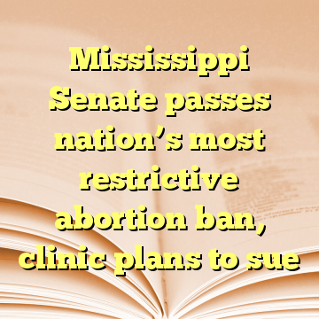 Mississippi Senate passes nation’s most restrictive abortion ban, clinic plans to sue
