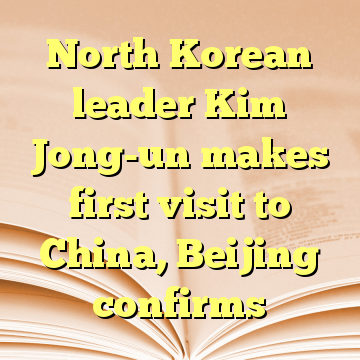 North Korean leader Kim Jong-un makes first visit to China, Beijing confirms