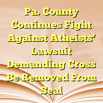 Pa. County Continues Fight Against Atheists’ Lawsuit Demanding Cross Be Removed From Seal
