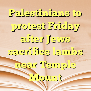 Palestinians to protest Friday after Jews sacrifice lambs near Temple Mount