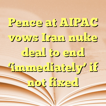 Pence at AIPAC vows Iran nuke deal to end ‘immediately’ if not fixed