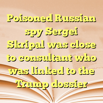 Poisoned Russian spy Sergei Skripal was close to consultant who was linked to the Trump dossier