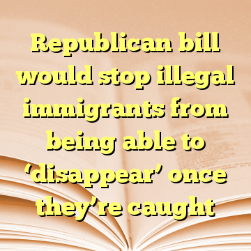Republican bill would stop illegal immigrants from being able to ‘disappear’ once they’re caught