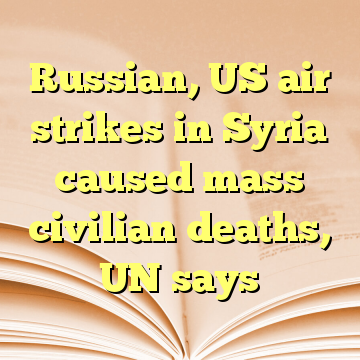 Russian, US air strikes in Syria caused mass civilian deaths, UN says