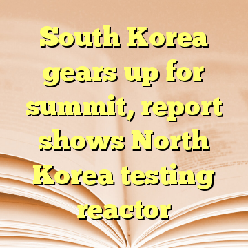 South Korea gears up for summit, report shows North Korea testing reactor