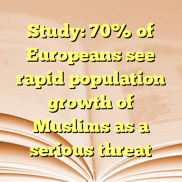 Study: 70% of Europeans see rapid population growth of Muslims as a serious threat