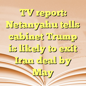 TV report: Netanyahu tells cabinet Trump is likely to exit Iran deal by May