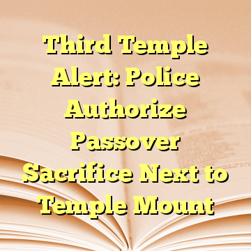 Third Temple Alert: Police Authorize Passover Sacrifice Next to Temple Mount