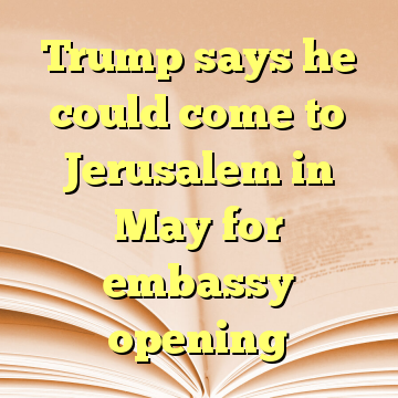 Trump says he could come to Jerusalem in May for embassy opening
