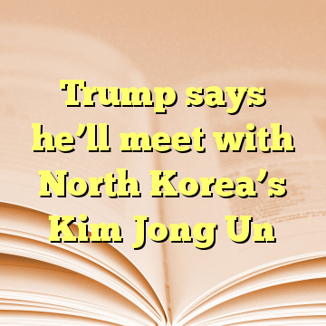 Trump says he’ll meet with North Korea’s Kim Jong Un
