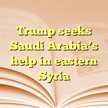 Trump seeks Saudi Arabia’s help in eastern Syria