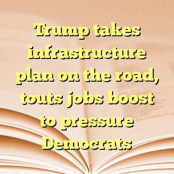 Trump takes infrastructure plan on the road, touts jobs boost to pressure Democrats