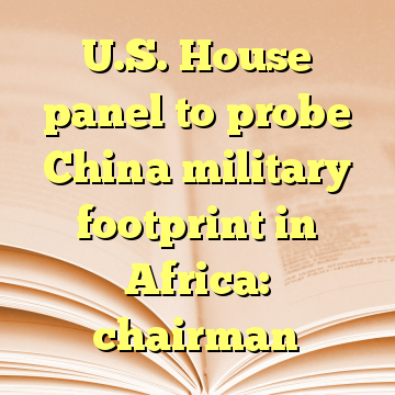 U.S. House panel to probe China military footprint in Africa: chairman