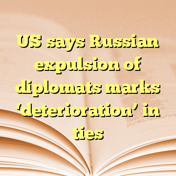 US says Russian expulsion of diplomats marks ‘deterioration’ in ties