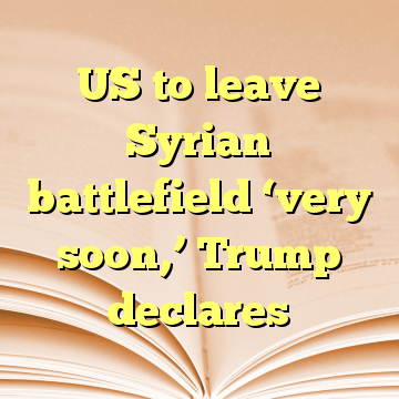 US to leave Syrian battlefield ‘very soon,’ Trump declares