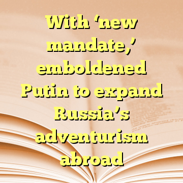 With ‘new mandate,’ emboldened Putin to expand Russia’s adventurism abroad